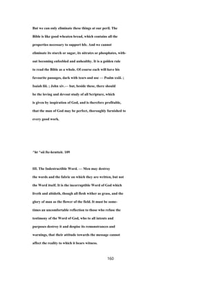 But we can only eliminate these things at our peril. The
Bible is like good wheaten bread, which contains all the
properties necessary to support hfe. And we cannot
eliminate its starch or sugar, its nitrates or phosphates, with-
out becoming enfeebled and unhealthy. It is a golden rule
to read the Bible as a whole. Of course each will have his
favourite passages, dark with tears and use — Psalm xxiii. ;
Isaiah liii. ; John xiv.— but, beside these, there should
be the loving and devout study of all Scripture, which
is given by inspiration of God, and is therefore profitable,
that the man of God may be perfect, thoroughly furnished to
every good work.
^ht ^oii fte-hrntteit. 109
III. The Indestructible Word. — Men may destroy
the words and the fabric on which they are written, but not
the Word itself. It is the incorruptible Word of God which
liveth and abideth, though all flesh wither as grass, and the
glory of man as the flower of the field. It must be some-
times an uncomfortable reflection to those who refuse the
testimony of the Word of God, who to all intents and
purposes destroy it and despise its remonstrances and
warnings, that their attitude towards the message cannot
affect the reality to which it bears witness.
160
 