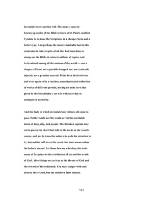 Jeremiah wrote another roll. The money spent in
buying up copies of the Bible to burn at St. Paul's enabled
Tyndale to re-issue the Scriptures in a cheaper form and a
better type. And perhaps the most remarkable fact in this
connexion is that, in spite of all that has been done to
stamp out the Bible, it exists in millions of copies, and
is circulated among all the nations of the world — not a
chapter effaced, not a parable dropped out, not a miracle
injured, not a promise scarred. It has been declared over
and over again to be a careless, unauthenticated collection
of works of different periods, having no unity save that
given by the bookbinder ; yet it is with us to-day in
unimpaired authority.
And the facts to which Jeremiah bore witness all came to
pass. Neither knife nor fire could arrest the inevitable
doom of king, city, and people. The drunken captain may
cut in pieces the chart that tells of the rocks in the vessel's
course, and put in irons the sailor who calls his attention to
it ; but neither will avert the crash that must ensue unless
the helm is turned. Let those beware who deny the testi-
mony of Scripture to the retribution of sin and the wrath
of God ; these things are as true as the throne of God and
the reward of the redeemed. You may tamper with and
destroy the record, but the stubborn facts remain.
161
 
