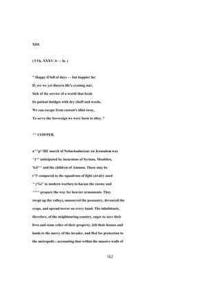 XIII.
( I f:k. XXXV. 6 — lo. )
" Happy if full of days — but happier far
If, ere we yet discern life's evening star,
Sick of the service of a world that feeds
Its patient dnidges with dry chaff and weeds,
We can escape from custom's idiot sway,
To serve the Sovereign we were born to obey. "
^^ COWPER.
a^^p^/HE march of Nebuchadnezzar on Jerusalem was
^1^' anticipated by incursions of Syrians, Moabites,
'icJ^^ and the children of Ammon. These may be
t^f compared to the squadrons of light cavalry used
^ y%i^ in modern warfare to harass the enemy and
^^'^ prepare the way for heavier armaments. They
swept up the valleys, massacred the peasantry, devoured the
crops, and spread terror on every hand. The inhabitants,
therefore, of the neighbouring country, eager to save their
lives and some relics of their property, left their houses and
lands to the mercy of the invader, and fled for protection to
the metropolis ; accounting that within the massive walls of
162
 