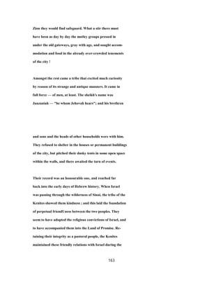 Zion they would find safeguard. What a stir there must
have been as day by day the motley groups pressed in
under the old gateways, gray with age, and sought accom-
modation and food in the already over-crowded tenements
of the city !
Amongst the rest came a tribe that excited much curiosity
by reason of its strange and antique manners. It came in
full force — of men, at least. The sheikh's name was
Jaazaniah — "he whom Jehovah hears"; and his brethren
and sons and the heads of other households were with him.
They refused to shelter in the houses or permanent buildings
of the city, but pitched their dusky tents in some open space
within the walls, and there awaited the turn of events.
Their record was an honourable one, and reached far
back into the early days of Hebrew history. When Israel
was passing through the wilderness of Sinai, the tribe of the
Kenites showed them kindness ; and this laid the foundation
of perpetual friendUness between the two peoples. They
seem to have adopted the religious convictions of Israel, and
to have accompanied them into the Land of Promise. Re-
taining their integrity as a pastoral people, the Kenites
maintained these friendly relations with Israel during the
163
 