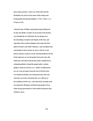 intervening centuries ; and it was of this tribe that the
Rechabites, for such was the name of this strange tent-
loving people, had sprung (Judges iv. 17-24 ; i Sam. xv. 6 ;
I Chron. ii. 55).
About the time of Elijah, and perhaps largely influenced
by him, the sheikh, or leader of one branch of the Kenites,
was Jonadab the son of Rechab. He was dismayed at
the abounding corruption and iniquity of the time, and
especially of the northern kingdom, then under the fatal
spell of Jezebel's and Ahab's influence ; and resembled some
rank jungle in whose steamy air, heavy with fever and
poison, noisome creatures swarm, and foul pestilences breed.
In his endeavour to save his people from such a fate, this
noble man, who afterwards became Jehu's confederate in
extirpating idolatry, bound his people under a solemn
pledge to drink no wine for ever ; neither to build houses,
nor sow seed, nor plant vineyards, but to dwell in tents.
Two hundred and fifty years had passed since then, but
when they arrived in Jerusalem they were still true to
the traditions of their race ; and with sturdy strength stood
out among the effeminate and idol-loving people of Jeru-
salem, living representatives of the noblest and purest days
of Hebrew story.
164
 