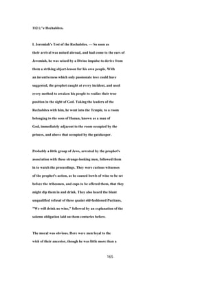 112 i;^e Hechabites.
I. Jeremiah's Test of the Rechabites. — So soon as
their arrival was noised abroad, and had come to the ears of
Jeremiah, he was seized by a Divine impulse to derive from
them a striking object-lesson for his own people. With
an inventiveness which only passionate love could have
suggested, the prophet caught at every incident, and used
every method to awaken his people to realize their true
position in the sight of God. Taking the leaders of the
Rechabites with him, he went into the Temple, to a room
belonging to the sons of Hanan, known as a man of
God, immediately adjacent to the room occupied by the
princes, and above that occupied by the gatekeeper.
Probably a little group of Jews, arrested by the prophet's
association with these strange-looking men, followed them
in to watch the proceedings. They were curious witnesses
of the prophet's action, as he caused bowls of wine to be set
before the tribesmen, and cups to be offered them, that they
might dip them in and drink. They also heard the blunt
unqualified refusal of these quaint old-fashioned Puritans,
"We will drink no wine," followed by an explanation of the
solemn obligation laid on them centuries before.
The moral was obvious. Here were men loyal to the
wish of their ancestor, though he was little more than a
165
 