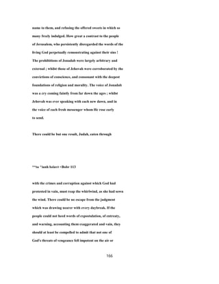 name to them, and refusing the offered sweets in which so
many freely indulged. How great a contrast to the people
of Jerusalem, who persistently disregarded the words of the
living God perpetually remonstrating against their sins !
The prohibitions of Jonadab were largely arbitrary and
external ; whilst those of Jehovah were corroborated by the
convictions of conscience, and consonant with the deepest
foundations of religion and morality. The voice of Jonadab
was a cry coming faintly from far down the ages ; whilst
Jehovah was ever speaking with each new dawn, and in
the voice of each fresh messenger whom He rose early
to send.
There could be but one result, Judah, eaten through
**ta ^ianh bziavt <Bobr 113
with the crimes and corruption against which God had
protested in vain, must reap the whirlwind, as she had sown
the wind. There could be no escape from the judgment
which was drawing nearer with every daybreak. If the
people could not heed words of expostulation, of entreaty,
and warning, accounting them exaggerated and vain, they
should at least be compelled to admit that not one of
God's threats of vengeance fell impotent on the air or
166
 