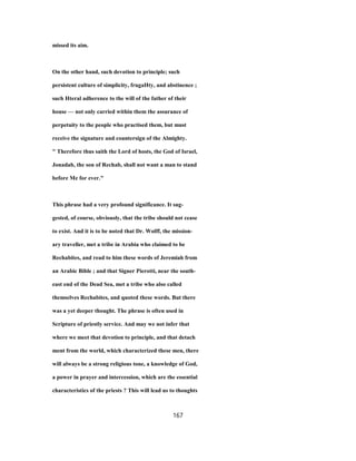 missed its aim.
On the other hand, such devotion to principle; such
persistent culture of simplicity, frugaHty, and abstinence ;
such Hteral adherence to the will of the father of their
house — not only carried within them the assurance of
perpetuity to the people who practised them, but must
receive the signature and countersign of the Almighty.
" Therefore thus saith the Lord of hosts, the God of Israel,
Jonadab, the son of Rechab, shall not want a man to stand
before Me for ever."
This phrase had a very profound significance. It sug-
gested, of course, obviously, that the tribe should not cease
to exist. And it is to be noted that Dr. Wolff, the mission-
ary traveller, met a tribe in Arabia who claimed to be
Rechabites, and read to him these words of Jeremiah from
an Arabic Bible ; and that Signer Pierotti, near the south-
east end of the Dead Sea, met a tribe who also called
themselves Rechabites, and quoted these words. But there
was a yet deeper thought. The phrase is often used in
Scripture of priestly service. And may we not infer that
where we meet that devotion to principle, and that detach
ment from the world, which characterized these men, there
will always be a strong religious tone, a knowledge of God,
a power in prayer and intercession, which are the essential
characteristics of the priests ? This will lead us to thoughts
167
 