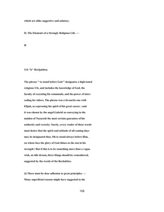 which are alike suggestive and salutary.
II. The Elements of a Strongly Religious Life. —
H
114 ^h^ Herljabitea.
The phrase " to stand before God " designates a high-toned
rehgious Ufe, and includes the knowledge of God, the
faculty of executing his commands, and the power of inter-
ceding for others. The phrase was a favourite one with
Elijah, as expressing the spirit of his great career ; and
it was chosen by the angel Gabriel as conveying to the
maiden of Nazareth the most certain guarantee of his
authority and veracity. Surely, every reader of these words
must desire that the spirit and attitude of all coming days
may be designated thus. Oh to stand always before Him,
on whose face the glory of God shines as the sun in his
strength ! But if this is to be something more than a vague
wish, an idle dream, three things should be remembered,
suggested by the words of the Rechabites.
(i) There must be dose adhesion to great principles. —
Many superficial reasons might have suggested to the
168
 
