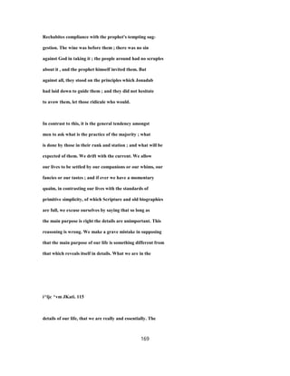 Rechabites compliance with the prophet's tempting sug-
gestion. The wine was before them ; there was no sin
against God in taking it ; the people around had no scruples
about it , and the prophet himself invited them. But
against all, they stood on the principles which Jonadab
had laid down to guide them ; and they did not hesitate
to avow them, let those ridicule who would.
In contrast to this, it is the general tendency amongst
men to ask what is the practice of the majority ; what
is done by those in their rank and station ; and what will be
expected of them. We drift with the current. We allow
our lives to be settled by our companions or our whims, our
fancies or our tastes ; and if ever we have a momentary
qualm, in contrasting our lives with the standards of
primitive simplicity, of which Scripture and old biographies
are full, we excuse ourselves by saying that so long as
the main purpose is right the details are unimportant. This
reasoning is wrong. We make a grave mistake in supposing
that the main purpose of our life is something different from
that which reveals itself in details. What we are in the
i^ljc ^vm JKati. 115
details of our life, that we are really and essentially. The
169
 