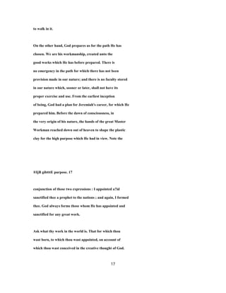to walk in it.
On the other hand, God prepares us for the path He has
chosen. We are his workmanship, created unto the
good works which He has before prepared. There is
no emergency in the path for which there has not been
provision made in our nature; and there is no faculty stored
in our nature which, sooner or later, shall not have its
proper exercise and use. From the earliest inception
of being, God had a plan for Jeremiah's career, for which He
prepared him. Before the dawn of consciousness, in
the very origin of his nature, the hands of the great Master
Workman reached down out of heaven to shape the plastic
clay for the high purpose which He had in view. Note the
®IjB gibtttE purpose. 17
conjunction of those two expressions : I appointed a?id
sanctified thee a prophet to the nations ; and again, I formed
thee. God always forms those whom He has appointed and
sanctified for any great work.
Ask what thy work in the world is. That for which thou
wast born, to which thou wast appointed, on account of
which thou wast conceived in the creative thought of God.
17
 