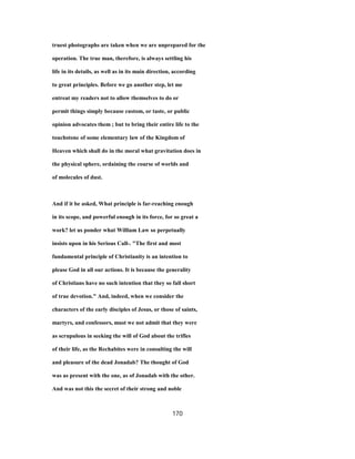truest photographs are taken when we are unprepared for the
operation. The true man, therefore, is always settling his
life in its details, as well as in its main direction, according
to great principles. Before we go another step, let me
entreat my readers not to allow themselves to do or
permit things simply because custom, or taste, or public
opinion advocates them ; but to bring their entire life to the
touchstone of some elementary law of the Kingdom of
Heaven which shall do in the moral what gravitation does in
the physical sphere, ordaining the course of worlds and
of molecules of dust.
And if it be asked, What principle is far-reaching enough
in its scope, and powerful enough in its force, for so great a
work? let us ponder what William Law so perpetually
insists upon in his Serious Call-. "The first and most
fundamental principle of Christianity is an intention to
please God in all our actions. It is because the generality
of Christians have no such intention that they so fall short
of true devotion." And, indeed, when we consider the
characters of the early disciples of Jesus, or those of saints,
martyrs, and confessors, must we not admit that they were
as scrupulous in seeking the will of God about the trifles
of their life, as the Rechabites were in consulting the will
and pleasure of the dead Jonadab? The thought of God
was as present with the one, as of Jonadab with the other.
And was not this the secret of their strong and noble
170
 