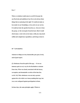 lives ?
What a revolution would come to us all if it became the
one fixed aim and ambition of our lives to do always those
things that are pleasing in his sight ! It would not make us
less tender in our friendships, or less active in our service.
It would not take the sparkle from the eye ; the nerve from
the grasp ; or the warm glow from the heart. But it would
check many a vain word, arrest many a silly jest, stop much
selfish and vainglorious expenditure, and bring us back to
ii6 '^jt Kerljabites.
whatsoever things are true, honourable, just, pure, lovely,
and of good report.
(2) Abstinence from the spirit of the age, — It was an
immense gain in every way for the Rechabites to abstain
from wine. Wine was closely associated with the luxury,
corruption, and abominable revelries of the time (Isa.
xxviii. 1-8). Their abstinence was not only a protest
against the evils which were honeycombing their age, but
was a sure safeguard against participation in them.
In these days, the same principles apply. Whatever
171
 