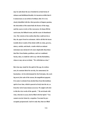 may be said about the use of alcohol in certain forms of
sickness and debilitated health, it is incontrovertible that it
is unnecessary as an article of ordinary diet. It is very
closely identified with the vilest practices of impure passion,
the obscenities of the music-hall, the licence of the stage,
and the coarse revelry of the racecourse. Its fumes fill the
card-room, the billiard-room, and the scene of abandoned
vice. The votaries of sin confess that they could not do as
they do, apart from its excitement. Add to all this the incon-
testable direct results of the drink traffic in crime, poverty,
misery, suicide, and death ; results which an eminent
statesman once declared to be more deplorable than those
that flow from famine, pestilence, and war combined.
Surely, then, we shall do well to say with the Rechabites,
whoever may ask us to drink, " We will drink no wine."
But wine may stand for the spirit of the age, its restless-
ness, its constant thirst for novelty, for amusement, for
fascination ; its feverish demand for the fresh play, the excit-
ing novel, the rush of the season, the magnificent pageant.
It is easier to abstain from alcohol than from this insidious
spirit of our time, which is poured so freely into the air, as
from the vial of some demon sorceress. We might well refer
to this the wise words of the apostle : " Be not drunk with
wine, wherein is excess, but be filled with the Spirit." You
cannot exorcise Satan by a negation. You must be pre-
occupied, prepossessed. And it is only they that are filled
172
 