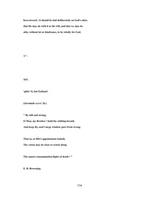 heavenward ; it should be laid deliberately on God's altar,
that He may do with it as He will, and that we may be
able, without let or hindrance, to be wholly for God.
/c^.
XIV.
'gibir^tt, but Eabiant!
(Jeremiah xxxvi. 26.)
" Be still and strong,
O Man, my Brother ! hold thy sobbing breath,
And keep thy soul's large window pure from wrong
That so, as Hfe's appointment issiieth,
Thy vision may be clear to watch along
The sunset consummation-lights of death ! "
E. B. Browning.
174
 