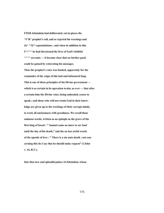 FTER Jehoiakim had deliberately cut in pieces the
^I^B^ prophet's roll, and so rejected his warnings and
Ja^ ^'lJ^ expostulations ; and when in addition to this
f^^^^ he had threatened the lives of God's faithful
^^^^ servants — it became clear that no further good
could be gained by reiterating his messages.
Thus the prophet's voice was hushed, apparently for the
remainder of the reign of this bad and infatuated king.
This is one of those principles of the Divine government —
which is as certain in its operation to-day as ever — that after
a certain time the Divine voice, being unheeded, ceases to
speak ; and those who will not retain God in their know-
ledge are given up to the workings of their corrupt minds,
to work all uncleanness with greediness. We recall those
ominous words, written as an epitaph on the grave of the
first king of Israel : " Samuel came no more to see Saul
until the day of his death," and the no less awful words
of the apostle of love : " There is a sin unto death ; not con-
cerning this do I say that he should make request" (i John
v. 16, R.V.).
Into that new and splendid palace of Jehoiakim, whose
175
 