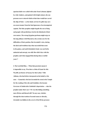 spacious halls were ceiled with cedar from Lebanon, lighted
by wide windows, and painted with bright colours, the one
presence never entered which at that time would have saved
the ship of State— as the timely arrival of a pilot may save
an ocean steamer from the fatal ignorance of an incompetent
captain. The false prophets might beguile the ears of king
and people with predictions, bred in the falsehood of their
own nature. The strong Egyptian partisans might urge on
the kmg alliance with Pharaoh as the certain cure for the
difficulties of their position. But Jeremiah's voice, during
the dark and troublous days that succeeded that scene
in the palace, and until Jehoiakim's body was cast forth,
unburied and unwept, was still. How did it fare with the
prophet, and what engaged him during those eventful
years ?
I. The Lord hid Him.— What that precisely means it
is impossible to say. Was there a John of Gaunt for this
Wycliff, an Elector of Saxony for this Luther ? Did
Ahikam, who had before interposed on his behalf, or his
sons — Gemariah, who lent Jeremiah his room in the Temple
for the reading of his roll, and Gedaliah, who became
Governor of Judah after Zedekiah's deportation — take the
prophet under their care ? Or was this hiding something
more Divine and blessed still ? In any case, whether
through the intervention of second causes or directly,
Jeremiah was hidden in the covert of the Divine presence
176
 