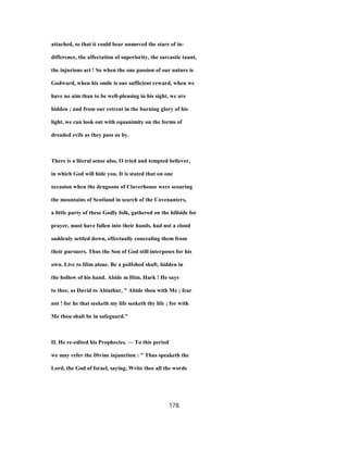 attached, so that it could bear unmoved the stare of in-
difference, the affectation of superiority, the sarcastic taunt,
the injurious act ! So when the one passion of our nature is
Godward, when his smile is our sufficient reward, when we
have no aim than to be well-pleasing in his sight, we are
hidden ; and from our retreat in the burning glory of his
light, we can look out with equanimity on the forms of
dreaded evils as they pass us by.
There is a literal sense also, O tried and tempted believer,
in which God will hide you. It is stated that on one
occasion when the dragoons of Claverhouse were scouring
the mountains of Scotland in search of the Covenanters,
a little party of these Godly folk, gathered on the hillside for
prayer, must have fallen into their hands, had not a cloud
suddenly settled down, effectually concealing them from
their pursuers. Thus the Son of God still interposes for his
own. Live to Him alone. Be a poHshed shaft, hidden in
the hollow of his hand. Abide m Him. Hark ! He says
to thee, as David to Abiathar, " Abide thou with Me ; fear
not ! for he that seeketh my life seeketh thy life ; for with
Me thou shalt be in safeguard."
II. He re-edited his Prophecies. — To this period
we may refer the Divine injunction : " Thus speaketh the
Lord, the God of Israel, saying, Write thee all the words
178
 