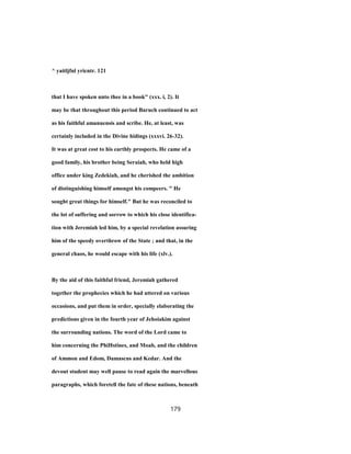 ^ yaitljfnl yricntr. 121
that I have spoken unto thee in a book" (xxx. i, 2). It
may be that throughout this period Baruch continued to act
as his faithful amanuensis and scribe. He, at least, was
certainly included in the Divine hidings (xxxvi. 26-32).
It was at great cost to his earthly prospects. He came of a
good family, his brother being Seraiah, who held high
office under king Zedekiah, and he cherished the ambition
of distinguishing himself amongst his compeers. " He
sought great things for himself." But he was reconciled to
the lot of suffering and sorrow to which his close identifica-
tion with Jeremiah led him, by a special revelation assuring
him of the speedy overthrow of the State ; and that, in the
general chaos, he would escape with his life (xlv.).
By the aid of this faithful friend, Jeremiah gathered
together the prophecies which he had uttered on various
occasions, and put them in order, specially elaborating the
predictions given in the fourth year of Jehoiakim against
the surrounding nations. The word of the Lord came to
him concerning the PhiHstines, and Moab, and the children
of Ammon and Edom, Damascus and Kedar. And the
devout student may well pause to read again the marvellous
paragraphs, which foretell the fate of these nations, beneath
179
 