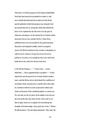 That there is a Divine purpose in thy being is indubitable.
Seek that thou mayest be permitted to realize it. And
never doubt that thou hast been endowed with all the
special aptitudes which that purpose may demand. God
has formed thee for it, storing thy mind with all that He
knew to be requisite for thy life-work. It is thy part to
elaborate and improve to the utmost the two talents which
thou hast. Do not envy another his five. Those three
additional ones were not needed for the special purpose
that thou wast designed to fulfil. And it is enough to
answer the Divine intention in thy creation, redemption, or
call to service, whatever it may have been. Do not be
jealous or covetous ; it is enough for thee to be what God
made thee to be, and to be always at thy best.
I. The Divine Purpose. — ^^ I knew thee. . . I sanc-
tified thee. . . I have appointed thee a prophet.''— n that
degenerate age the great Lover of souls needed a spokes-
man ; and the Divine decree determined the conditions of
Jeremiah's birth, and character, and life. How this could
be consistent with the exercise of personal volition and
choice on the part of the youthful prophet, we cannot say.
We can only see the two piers of the mighty arch, but not
the arch itself, since the mists of time veil it, and we are
dim of sight. Some try to explain it by introducing the
thought of foreknowledge ; they quote the words, " Whom
He did foreknow^ He also did predestinate." But, after all,
18
 