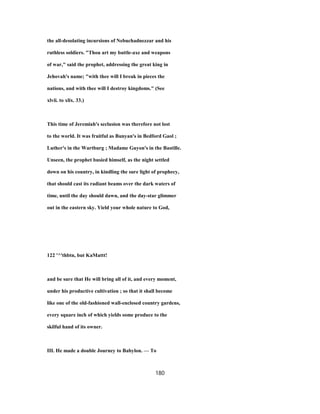 the all-desolating incursions of Nebuchadnezzar and his
ruthless soldiers. "Thou art my battle-axe and weapons
of war," said the prophet, addressing the great king in
Jehovah's name; "with thee will I break in pieces the
nations, and with thee will I destroy kingdoms." (See
xlvii. to xlix. 33.)
This time of Jeremiah's seclusion was therefore not lost
to the world. It was fruitful as Bunyan's in Bedford Gaol ;
Luther's in the Wartburg ; Madame Guyon's in the Bastille.
Unseen, the prophet busied himself, as the night settled
down on his country, in kindling the sure light of prophecy,
that should cast its radiant beams over the dark waters of
time, until the day should dawn, and the day-star glimmer
out in the eastern sky. Yield your whole nature to God,
122 '^'thbtn, but KaMattt!
and be sure that He will bring all of it, and every moment,
under his productive cultivation ; so that it shall become
like one of the old-fashioned wall-enclosed country gardens,
every square inch of which yields some produce to the
skilful hand of its owner.
III. He made a double Journey to Babylon. — To
180
 