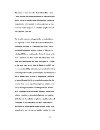 this period we must also refer the incident of the Linen
Girdle, because the discourse founded on it was delivered
during the three months' reign of Jehoiachin, which was
altogether too brief to admit of so long a journey as was
necessary for the purposes on which the prophet was set
(xiii. ; notably verse i8).
The Israelite was extremely particular as to cleanliness,
and especially of linen. It therefore attracted universal
notice that Jeremiah, at a certain period, wore a newly-
purchased linen girdle without washing it. When it was
soiled and filthy, he took it, under Divine direction, to the
river Euphrates, and there buried it in a hole of the rock.
Some have thought that this is the description of a vision ;
or that some place nearer than the Euphrates, which was
two hundred and fifty miles distant, is intended. But there
seems no good reason for questioning the literal interpreta-
tion of the narrative, as given by the prophet. There was
no special demand for his presence in Jerusalem, but the
reverse. Time was no object in comparison with the vivid-
ness of the impression that would be produced. Besides,
large purposes were served by his becoming familiarized
with the condition of the exiles in Babylon, and with the
drift of events there. In the prophecies which he delivered
afterwards on the fall of Babylon, there are touches of
description so minute and accurate as could hardly have
been given by one who was not familiar with the city from
181
 