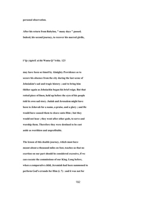 personal observation.
After his return from Babylon, " many days " passed.
Indeed, his second journey, to recover his marred girdle,
l^ljc yigttrE oi tht Wmtn Q^'tvhlc. 123
may have been so timed by Almighty Providence as to
secure his absence from the city during the last scene of
Jehoiakim's sad and tragic history ; and to bring him
thither again as Jehoiachin began his brief reign. But that
rotted piece of linen, held up before the eyes of his people
told its own sad story. Judah and Jerusalem might have
been to Jehovah for a name, a praise, and a glory ; and He
would have caused them to cleave unto Him ; but they
would not hear ; they went after other gods, to serve and
worship them. Therefore they were destined to be cast
aside as worthless and unprofitable.
The lesson of this double journey, which must have
meant about a thousand miles on foot, teaches us that no
exertion on our part should be considered excessive, if we
can execute the commissions of our King. Long before,
when a comparative child, Jeremiah had been summoned to
perform God's errands for Him (i. 7) : and it was not for
182
 