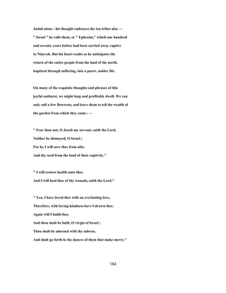 Judah alone ; his thought embraces the ten tribes also —
" Israel " he calls them, or " Ephraim," which one hundred
and seventy years before had been carried away captive
to Nineveh. But his heart exults as he anticipates the
return of the entire people from the land of the north,
baptized through suffering, into a purer, nobler life.
On many of the exquisite thoughts and phrases of this
joyful outburst, we might long and profitably dwell. We can
only cull a few flowerets, and leave them to tell the wealth of
the garden from which they come : —
" Fear thou not, O Jacob my servant, saith the Lord,
Neither be dismayed, O Israel ;
For lo, I will save thee from afar.
And thy seed from the land of their captivity."
" I will restore health unto thee.
And I will heal thee of thy wounds, saith the Lord."
" Yea, I have loved thee with an everlasting love,
Therefore, with loving-kindness have I drawn thee.
Again will I build thee.
And thou shalt be built, O virgin of Israel ;
Thou shalt be adorned with thy tabrets,
And shalt go forth in the dances of them that make merry.''
184
 