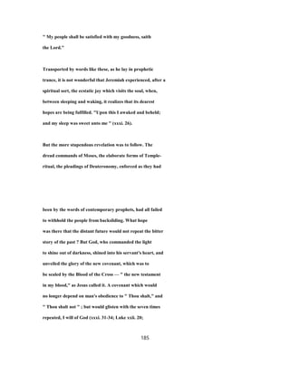 " My people shall be satisfied with my goodness, saith
the Lord."
Transported by words like these, as he lay in prophetic
trance, it is not wonderful that Jeremiah experienced, after a
spiritual sort, the ecstatic joy which visits the soul, when,
between sleeping and waking, it realizes that its dearest
hopes are being fulfilled. "Upon this I awaked and beheld;
and my sleep was sweet unto me " (xxxi. 26).
But the more stupendous revelation was to follow. The
dread commands of Moses, the elaborate forms of Temple-
ritual, the pleadings of Deuteronomy, enforced as they had
been by the words of contemporary prophets, had all failed
to withhold the people from backsliding. What hope
was there that the distant future would not repeat the bitter
story of the past ? But God, who commanded the light
to shine out of darkness, shined into his servant's heart, and
unveiled the glory of the new covenant, which was to
be sealed by the Blood of the Cross — " the new testament
in my blood," as Jesus called it. A covenant which would
no longer depend on man's obedience to " Thou shalt," and
" Thou shalt not " ; but would glisten with the seven times
repeated, I will of God (xxxi. 31-34; Luke xxii. 20;
185
 