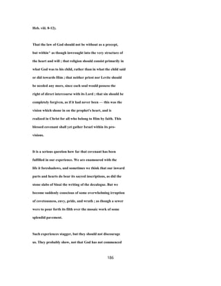 Heb. viii. 8-12).
That the law of God should not be without as a precept,
but within^ as though inwrought into the very structure of
the heart and will ; that religion should consist primarily in
what God was to his child, rather than in what the child said
or did towards Him ; that neither priest nor Levite should
be needed any more, since each soul would possess the
right of direct intercourse with its Lord ; that sin should be
completely forgiven, as if it had never been — this was the
vision which shone in on the prophet's heart, and is
realized in Christ for all who belong to Him by faith. This
blessed covenant shall yet gather Israel within its pro-
visions.
It is a serious question how far that covenant has been
fulfilled in our experience. We are enamoured with the
life it foreshadows, and sometimes we think that our inward
parts and hearts do bear its sacred inscriptions, as did the
stone slabs of Sinai the writing of the decalogue. But we
become suddenly conscious of some overwhelming irruption
of covetousness, envy, pride, and wrath ; as though a sewer
were to pour forth its filth over the mosaic work of some
splendid pavement.
Such experiences stagger, but they should not discourage
us. They probably show, not that God has not commenced
186
 