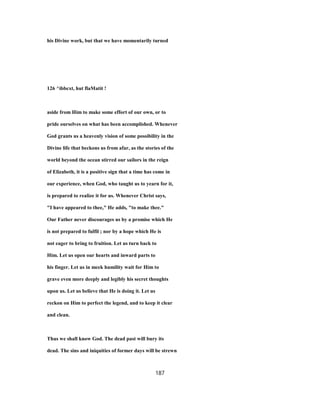 his Divine work, but that we have momentarily turned
126 ^ibbcxt, hut flaMatit !
aside from Him to make some effort of our own, or to
pride ourselves on what has been accomplished. Whenever
God grants us a heavenly vision of some possibility in the
Divine life that beckons us from afar, as the stories of the
world beyond the ocean stirred our sailors in the reign
of Elizabeth, it is a positive sign that a time has come in
our experience, when God, who taught us to yearn for it,
is prepared to realize it for us. Whenever Christ says,
"I have appeared to thee," He adds, "to make thee."
Our Father never discourages us by a promise which He
is not prepared to fulfil ; nor by a hope which He is
not eager to bring to fruition. Let us turn back to
Him. Let us open our hearts and inward parts to
his finger. Let us in meek humility wait for Him to
grave even more deeply and legibly his secret thoughts
upon us. Let us believe that He is doing it. Let us
reckon on Him to perfect the legend, and to keep it clear
and clean.
Thus we shall know God. The dead past will bury its
dead. The sins and iniquities of former days will be strewn
187
 