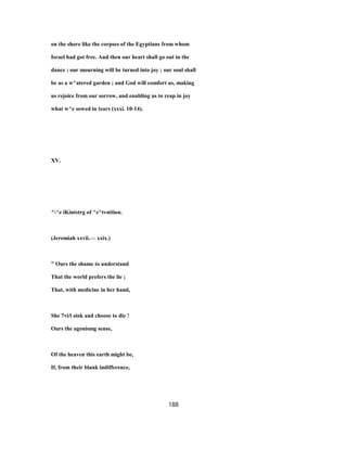 on the shore like the corpses of the Egyptians from whom
Israel had got free. And then our heart shall go out in the
dance ; our mourning will be turned into joy ; our soul shall
be as a w^atered garden ; and God will comfort us, making
us rejoice from our sorrow, and enabling us to reap in joy
what w^e sowed in tears (xxxi. 10-14).
XV.
^^e iKintstrg of ^z^tvntiion.
(Jeremiah xxvii.— xxix.)
" Ours the shame to understand
That the world prefers the lie ;
That, with medicine in her hand,
She 7vi/l sink and choose to die !
Ours the agonismg sense,
Of the heaven this earth might be,
If, from their blank indifference,
188
 