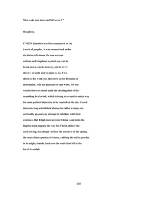 Men woke one hour and felt as we ! "
Houghton.
C^HEN Jeremiah was first summoned to the
i work of prophet, it was summarized under
six distinct divisions. He was set over
nations and kingdoms to pluck up, and to
break down, and to destroy, and to over-
throw ; to build and to plant (i. lo). Two-
thirds of his work was therefore in the direction of
destruction. It is not pleasant or easy work. No one
would choose to stand amid the choking dust of the
crumbhng brickwork, which is being destroyed to make way
for some palatial structure to be erected on the site. Vested
interests, long-established abuses, lucrative wrongs, cry
out loudly against any attempt to interfere with their
existence. But Elijah must precede Elisha ; and John the
Baptist must prepare the way for Christ. Before the
seed-sowing, the plough ; before the outburst of the spring,
the stern disintegration of winter, rubbing the soil to powder
in its mighty hands. Such was the work that fell to the
lot of Jeremiah.
189
 