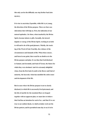 this only carries the difficulty one step further back into
mystery.
It is wise to ascertain, if possible, while life is yet young,
the direction of the Divine purpose. There are four con-
siderations that will help us. First, the indication of our
natural aptitudes ; for these, when touched by the Divine
Spirit, become talents or gifts. Secondly, the inward
impulse or energy of the Divine Spirit, working in us both
to will and to do of his good pleasure. Thirdly, the teach-
ing of the Word of God. Fourthly, the evidence of the
circumstances and demands of life. When these concur,
and focus in one point, there need be no doubt as to the
Divine purpose and plan. It was thus that God disclosed
to Samuel, and Jeremiah, and Saul of Tarsus, the future for
which they were destined. And it is extremely delightful
when, from the first bud of youth to the flower and fruit of
maturity, the heavenly vision has moulded the entire tenor
and development of the life.
But in cases where the Divine purpose is not so clearly
disclosed, in which life is necessarily lived piecemeal, and
the bits of marble for the tesselated floor are heaped
together with no apparent plan, we must dare to beheve
that God has an intention for each of us ; and that if we are
true to our noblest ideals, we shall certainly work out the
Divine pattern, and be permitted some day to see it in its
19
 
