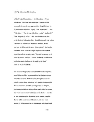 128 i^lje ittinxstru of destruction.
I. The Work of Demolition. — {i) Jehoiakim. — When
Josiah died, the whole land mourned. Each citizen felt
personally bereaved, and appropriated the plaintive cries
of professional mourners, saying, " Ah, my brother I " and
" Ah, sister ! " The air was full of the words, " Ah, Lord ! "
" Ah, the glory of Israel ! " But Jeremiah foretold that
at the death of Jehoiakim there should be no such expression.
" He shall be buried with the burial of an ass, drawn
and cast forth beyond the gates of Jerusalem." And again,
somewhat later, when the king in impious defiance had
burnt the roll, the prophet said, " He shall have none to sit
upon the throne of David ; and his dead body shall be cast
out in the day to the heat, in the night to the frost "
(xxii. 13-19; xxxvi. 29-31).
The words of the prophet carried with them the imprima-
tur of Jehovah. They pronounced the inevitable sentence
which He executed. And, therefore, though we have no
certain record of the manner of it, it is more than probable
that on his return from his second journey to Babylon,
Jeremiah received the tidings of the death of his inveterate
foe. There are several traditions as to his death — one that
he was assassinated in the streets of Jerusalem ; another
that he fell in a skirmish with raiders, who had been
incited by Nebuchadnezzar to desolate the neighbourhood
190
 