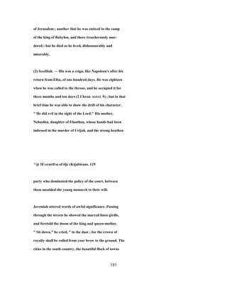 of Jerusalem ; another that he was enticed to the camp
of the king of Babylon, and there treacherously mur-
dered ; but he died as he hved, dishonourably and
miserably.
(2) fecofiiah. — His was a reign, like Napoleon's after his
return from Elba, of one hundred days. He was eighteen
when he was called to the throne, and he occupied it for
three months and ten days (2 Chron. xxxvi. 9) ; but in that
brief time he was able to show the drift of his character.
" He did evil in the sight of the Lord." His mother,
Nehushta, daughter of Elnathan, whose hands had been
imbrued in the murder of Urijah, and the strong heathen
^jt 3F:erattEss of tlje (Kijalticans. 129
party who dominated the policy of the court, between
them moulded the young monarch to their will.
Jeremiah uttered words of awful significance. Passing
through the streets he showed the marred linen girdle,
and foretold the doom of the king and queen-mother.
" Sit down," he cried, " in the dust ; for the crown of
royalty shall be rolled from your brow to the ground. The
cities in the south country, the beautiful flock of towns
191
 