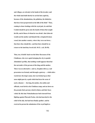 and villages, are already in the hands of the invader; and
the whole land shall shortly be carried into captivity,
because of the abominations, the pollution, the idolatries
that have been perpetrated on the hills of the field." Then,
coming to closer dealings with the royal pair, he said that
Conlah should be given mto the hands of them that sought
his life, and of those of whom he was afraid ; that Jehovah
would cast his mother and himself, like a despised broken
vessel, into another country, where they were not born ;
that there they should die ; and that there should be no
return to the land they loved (xiii. 18-21 ; xxii. 28-30).
Thus, too, it befell. Such was the bitter fierceness of the
Chaldeans, who were again besieging the city to punish
Jehoiakim's perfidy, that nothing would appease them but
the surrender of the persons of the king and his mother.
There was no alternative ; and so, Josephus tells us, a sad
procession was formed, and through a gateway — which after-
wards bore the kmg's name, but was bricked up so that
none might pass by a path which had been the scene of
such a disaster — the king, his mother, the nobles and
officials, went forth to the Chaldean camp, and sat down on
the ground, their persons robed in black, and their faces
veiled. By this time Nebuchadnezzar had returned from
fighting against Pharaoh-Necho, who had marched to the
relief of his ally, but had been finally quelled ; and he
received in person the submission of the royal fugitives
192
 