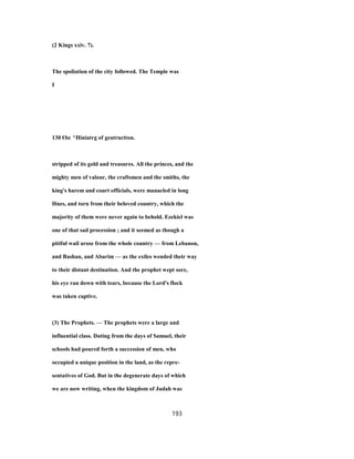 (2 Kings xxiv. 7).
The spoliation of the city followed. The Temple was
I
130 €bc ^Hiniatrg of geatructton.
stripped of its gold and treasures. All the princes, and the
mighty men of valour, the craftsmen and the smiths, the
king's harem and court officials, were manacled in long
Hnes, and torn from their beloved country, which the
majority of them were never again to behold. Ezekiel was
one of that sad procession ; and it seemed as though a
pitiful wail arose from the whole country — from Lebanon,
and Bashan, and Abarim — as the exiles wended their way
to their distant destination. And the prophet wept sore,
his eye ran down with tears, because the Lord's flock
was taken captive.
(3) The Prophets. — The prophets were a large and
influential class. Dating from the days of Samuel, their
schools had poured forth a succession of men, who
occupied a unique position in the land, as the repre-
sentatives of God. But in the degenerate days of which
we are now writing, when the kingdom of Judah was
193
 