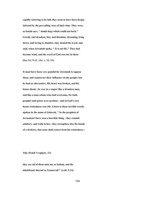 rapidly tottering to its fall, they seem to have been deeply
infected by the prevailing vices of their time. They were,
as Isaiah says, " dumb dogs which could not bark."
Greedy and drunken, lazy and dissolute, dreaming, lying
down, and loving to slumber, they denied the Lord, and
said, when Jeremiah spoke, " It is not He." They had
become wind, and the word of God was not in them
(Isa. Ivi. 9-12 ; Jer. v. 12, 13).
It must have been very painful for Jeremiah to oppose
them, and counteract their influence on the people; but
he had no alternative. His heart was broken, and his
bones shook ; he was in a stupor like a drunken man,
and like a man whom wine had overcome, for both
prophet and priest were profane ; and in God's own
house wickedness was rife. Listen to these terrible words,
spoken in the name of Jehovah, " In the prophets of
Jerusalem I have seen a horrible thing : they commit
adultery, and walk in lies ; they strengthen also the hands
of evil-doers, that none doth return from his wickedness ;
®Ije JFalsE f ropijcts. 131
they are all of them unto me as Sodom, and the
inhabitants thereof as Gomorrah"' (xxiii. 9-14).
194
 