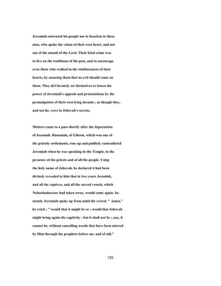 Jeremiah entreated his people not to hearken to these
men, who spoke the vision of their own heart, and not
out of the mouth of the Lord. Their fatal crime was
to live on the traditions of the past, and to encourage
even those who walked in the stubbornness of their
hearts, by assuring them that no evil should come on
them. They deUberately set themselves to lessen the
power of Jeremiah's appeals and protestations by the
promulgation of their own lying dreams ; as though they,
and not he, were in Jehovah's secrets.
Matters came to a pass shortly after the deportation
of Jeconiah. Hananiah, of Gibeon, which was one of
the priestly settlements, rose up and publicly contradicted
Jeremiah when he was speaking in the Temple, in the
presence of the priests and of all the people. Using
the holy name of Jehovah, he declared it had been
divinely revealed to him that in two years Jeconiah,
and all the captives, and all the sacred vessels, which
Nebuchadnezzar had taken away, would come again. In-
stantly Jeremiah spoke up from amid the crowd. " Amen,"
he cried ; " would that it might be so ; would that Jehovah
might bring again the captivity : but it shall not be ; nay, it
cannot be, without cancelling words that have been uttered
by Him through the prophets before me, and of old."
195
 