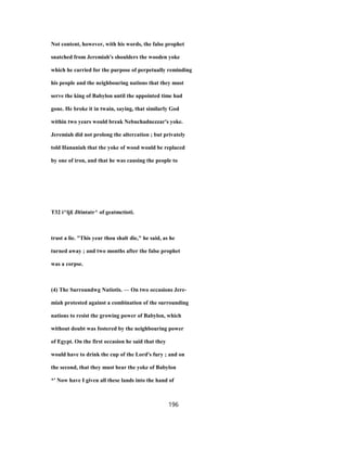 Not content, however, with his words, the false prophet
snatched from Jeremiah's shoulders the wooden yoke
which he carried for the purpose of perpetually reminding
his people and the neighbouring nations that they must
serve the king of Babylon until the appointed time had
gone. He broke it in twain, saying, that similarly God
within two years would break Nebuchadnezzar's yoke.
Jeremiah did not prolong the altercation ; but privately
told Hananiah that the yoke of wood would be replaced
by one of iron, and that he was causing the people to
T32 i^lj£ Jltintatr^ of geatmctioti.
trust a lie. "This year thou shalt die," he said, as he
turned away ; and two months after the false prophet
was a corpse.
(4) The Surroundwg Natiotis. — On two occasions Jere-
miah protested against a combination of the surrounding
nations to resist the growing power of Babylon, which
without doubt was fostered by the neighbouring power
of Egypt. On the first occasion he said that they
would have to drink the cup of the Lord's fury ; and on
the second, that they must bear the yoke of Babylon
*' Now have I given all these lands into the hand of
196
 