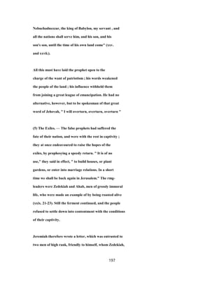 Nebuchadnezzar, the king of Babylon, my servant , and
all the nations shall serve him, and his son, and his
son's son, until the time of his own land come" (xxv.
and xxvii.).
All this must have laid the prophet open to the
charge of the want of patriotism ; his words weakened
the people of the land ; his influence withheld them
from joining a great league of emancipation. He had no
alternative, however, but to be spokesman of that great
word of Jehovah, " I will overturn, overturn, overturn "
(5) The Exiles. — The false prophets had suffered the
fate of their nation, and were with the rest in captivity ;
they at once endeavoured to raise the hopes of the
exiles, by prophesying a speedy return. " It is of no
use," they said in effect, " to build houses, or plant
gardens, or enter into marriage relations. In a short
time we shall be back again in Jerusalem." The rmg-
leaders were Zedekiah and Ahab, men of grossly immoral
life, who were made an example of by being roasted alive
(xxix. 21-23). Still the ferment continued, and the people
refused to settle down into contentment with the conditions
of their captivity.
Jeremiah therefore wrote a letter, which was entrusted to
two men of high rank, friendly to himself, whom Zedekiah,
197
 