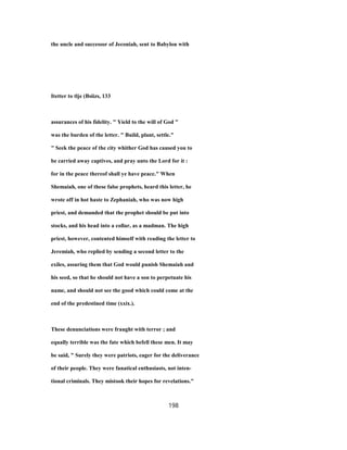 the uncle and successor of Jeconiah, sent to Babylon with
Itetter to tlje (Bsiizs, 133
assurances of his fidelity. " Yield to the will of God "
was the burden of the letter. " Build, plant, settle."
" Seek the peace of the city whither God has caused you to
be carried away captives, and pray unto the Lord for it :
for in the peace thereof shall ye have peace." When
Shemaiah, one of these false prophets, heard this letter, he
wrote off in hot haste to Zephaniah, who was now high
priest, and demanded that the prophet should be put into
stocks, and his head into a collar, as a madman. The high
priest, however, contented himself with reading the letter to
Jeremiah, who replied by sending a second letter to the
exiles, assuring them that God would punish Shemaiah and
his seed, so that he should not have a son to perpetuate his
name, and should not see the good which could come at the
end of the predestined time (xxix.).
These denunciations were fraught with terror ; and
equally terrible was the fate which befell these men. It may
be said, " Surely they were patriots, eager for the deliverance
of their people. They were fanatical enthusiasts, not inten-
tional criminals. They mistook their hopes for revelations."
198
 