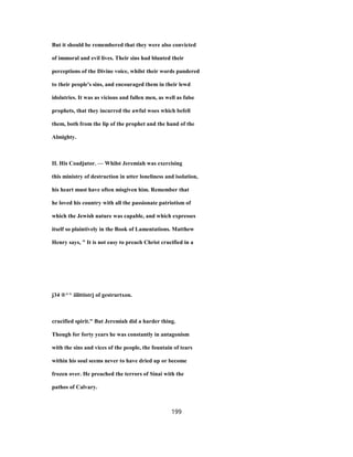 But it should be remembered that they were also convicted
of immoral and evil lives. Their sins had blunted their
perceptions of the Divine voice, whilst their words pandered
to their people's sins, and encouraged them in their lewd
idolatries. It was as vicious and fallen men, as well as false
prophets, that they incurred the awful woes which befell
them, both from the lip of the prophet and the hand of the
Almighty.
II. His Coadjutor. — Whilst Jeremiah was exercising
this ministry of destruction in utter loneliness and isolation,
his heart must have often misgiven him. Remember that
he loved his country with all the passionate patriotism of
which the Jewish nature was capable, and which expresses
itself so plaintively in the Book of Lamentations. Matthew
Henry says, " It is not easy to preach Christ crucified in a
j34 ®^^ iilittistrj of gestrurtxon.
crucified spirit." But Jeremiah did a harder thing.
Though for forty years he was constantly in antagonism
with the sins and vices of the people, the fountain of tears
within his soul seems never to have dried up or become
frozen over. He preached the terrors of Sinai with the
pathos of Calvary.
199
 