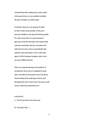 refrained from this, wishing cnly to tell so much
of the general story as was needful to elucidate
the part Jeremiah v/as called to play
It will more than serve my purpose if I shall
be able to make the personality of this great
man more familiar to the general Christian public.
For some reason there is a great amount of
ignorance of the life and times of Jeremiah which
contrasts remarkably with the veneration with
which the Jews have always regarded him. But
amid the names that shine as stars in the hemi-
sphere of Old Testament Scripture, there is not
one more brilliant than his.
There is an especial message in the ministry of
Jeremiah for those who are compelled to stand
alone, who fall into the ground to die, who till up
what is behind of the sufferings of Christ, and
through death arise to bear fruit in the great world
of men, which they passionately love.
CONTENTS
I. " The Word of the Lord Came unto
II. "I Formed Thee" ...
2
 