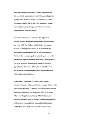 unveiled symmetry and beauty. Perhaps the noblest aim
for any of us is to realize that word which, according to the
margin of the Revised Version, was addressed by God to
Jeremiah, when He said to him, " On whatsoever errand I
shall send thee, thou shalt go ; and whatsoever I shall
command thee, thou shalt speak."
To run errands for God I To be like the angels that
excel in strength, and do his commandment, hearkening to
the voice of his Word ! To resemble the boy messengers
in some of our large cities, that wait in readiness to dis-
charge any commission that may be entrusted to them '
To know that your message is as certainly given you as the
letter which is placed under the wing of the carrier-pigeon !
To go on occupying the position in which we have been
placed by the Providence of God, but to hold it for God
till He bids us do something else ! Such are golden secrets
of blessedness and usefulness.
II. Formative Influences. — // is very interestiiig to
study the formative influences that were brought to bear on the
character of Jeremiah. — There v^^ere the character and dis-
position of his mother, and the priestly office of his father.
There was the picturesque beauty of his birthplace, the
village of Anathoth, lying on the high road three miles north
of Jerusalem, encircled by the famous hills of Benjamin,
and looking down the ravine on the blue waters of the
20
 