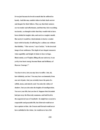 It was just because he loved so much that he suffered so
keenly. And this may comfort others in their dark sorrow
and despair for their fellows. They say that their natures
are too tender and affectionate, and that they feel everything
too keenly ; as though to infer that they would wish to have
been clothed in tougher skin, and cast in a rougher mould.
But surely it would be a fatal mistake to barter a tender
heart with its faculty of suffering for a callous one without
that liabihty. " Our sorrow," says Carlyle, " is the inverted
image of our nobleness. The depth of our despair measures
what capability and height of claim we have to hope.
Black smoke, as of Tophet, filling all your universe, it can
yet by true heart energy become flame and brilliancy of
Heaven. Courage ! "
You fear to love, lest you may have to suffer ; but, ah,
how infinitely you lose ! You may have an immunity from
one sort of pain ; but you certainly incur the pain of a
selfish, mean, and miserly soul. You miss the valleys of
shadow ; but you also miss the heights of transfiguration.
You save your life; but you lose it. Suppose that Jeremiah
had put away the Heavenly summons, and had lived in
the sequestered ease of Anathoth : he might have secured a
respectable and peaceable life, but Jehovah would never
have spoken to him ; the Unseen and Eternal would never
have unfolded to his vision ; he would never have felt
200
 