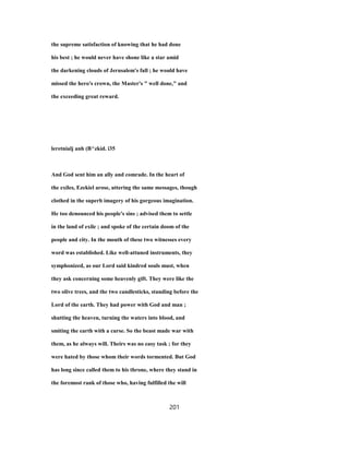 the supreme satisfaction of knowing that he had done
his best ; he would never have shone like a star amid
the darkening clouds of Jerusalem's fall ; he would have
missed the hero's crown, the Master's " well done," and
the exceeding great reward.
leretnialj anh (B^zkid. i35
And God sent him an ally and comrade. In the heart of
the exiles, Ezekiel arose, uttering the same messages, though
clothed in the superb imagery of his gorgeous imagination.
He too denounced his people's sins ; advised them to settle
in the land of exile ; and spoke of the certain doom of the
people and city. In the mouth of these two witnesses every
word was established. Like well-attuned instruments, they
symphonized, as our Lord said kindred souls must, when
they ask concerning some heavenly gift. They were like the
two olive trees, and the two candlesticks, standing before the
Lord of the earth. They had power with God and man ;
shutting the heaven, turning the waters into blood, and
smiting the earth with a curse. So the beast made war with
them, as he always will. Theirs was no easy task ; for they
were hated by those whom their words tormented. But God
has long since called them to his throne, where they stand in
the foremost rank of those who, having fulfilled the will
201
 