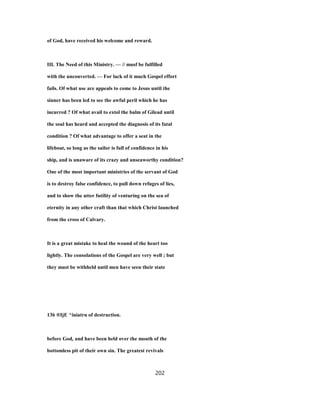 of God, have received his welcome and reward.
III. The Need of this Ministry. — // musf be fulfilled
with the unconverted. — For lack of it much Gospel effort
fails. Of what use are appeals to come to Jesus until the
sinner has been led to see the awful peril which he has
incurred ? Of what avail to extol the balm of Gilead until
the soul has heard and accepted the diagnosis of its fatal
condition ? Of what advantage to offer a seat in the
lifeboat, so long as the sailor is full of confidence in his
ship, and is unaware of its crazy and unseaworthy condition?
One of the most important ministries of the servant of God
is to destroy false confidence, to pull down refuges of lies,
and to show the utter futility of venturing on the sea of
eternity in any other craft than that which Christ launched
from the cross of Calvary.
It is a great mistake to heal the wound of the heart too
lightly. The consolations of the Gospel are very well ; but
they must be withheld until men have seen their state
136 ®IjE ^iniatrn of destruction.
before God, and have been held over the mouth of the
bottomless pit of their own sin. The greatest revivals
202
 