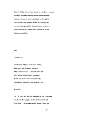 disinters the buried secrets, reveals us to ourselves — we may
gratefully accept his ministry ; which destroys to build,
which overthrows to plant, which leads us through the
grave, that He may minister eternal life. Nor must we
overlook the responsibility of exhorting one another, o
urging to repentance, and so much the more as we see
the day approaching.
XVI.
(Jeremiah li. )
" God spake and gave us the word to keep ;
Bade never fold the hands, nor sleep
'Mid a faithless world — at watch and ward.
Till Christ at the end relieve our guard.
By His servant Moses the watch was set :
Though near upon cock-crow, we keep it yet."
Browning.
LW^^T was a very deserted Jerusalem in which Jeremiah
i^w. dwelt, after king Jehoiachin, his household and
TyiiP) QQ^Yt, princes and mighty men of valour, had
204
 
