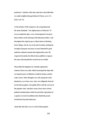 professors ! And how often they must have marvelled that
we could so lightly disregard them (2 Chron. xxxvi. 13 ;
Ezek. xvii. 13).
At the instance of his conqueror, the young king took
the name Zedekiah, " the righteousness of Jehovah." It
was an auspicious sign ; every encouragement was given
him to follow in the footsteps of his illustrious father. And
throughout his reign he gave evident tokens of desiring
better things ; but he was weak and irresolute, lacking the
strength of purpose necessary to assert himself for good
amid the confused counsels that agitated his court. He
respected Jeremiah, but did not dare publicly to espouse
his cause, showing him his royal favour by stealth.
Meanwhile the kingdom was violently agitated by
rumours from every side, which encouraged the hope that
ere long the power of Babylon would be broken, and the
exiles return. These thoughts were rife among the exiles
themselves, as we have seen ; they were diligently fostered
by the false prophets, who gladly fell in with the current of
the popular wish ; and there seem to have been various
political considerations which favoured the expectation of
a speedy reversal of conditions that chafed the proud
Jewish heart beyond endurance.
About this time there was a revolt in Elam against
206
 