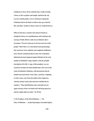 Chaldeans to draw off, he said that they would certainly
return, set fire to palace and temple, and burn the city
(xxxvii.); and his policy was so well known among the
Chaldeans that in the final overthrow they gave him his
life, and allow^ed him to choose where he would dwell (xl.).
Often it must have seemed to his choicest friends as
though his advice were pusillanimous and wanting in the
courage of faith. Did he really favour Babylon above
Jerusalem ? Was he traitorous to the best interests of his
people ? But if they ever entertained such questionings,
they must have been suddenly and completely disillusion-
ized, when he summoned them to hear the tremendous
indictment he had composed against Babylon in the early
months of Zedekiah's reign, together with the gTaphic
description of its fall. A copy of this prophecy was en-
trusted to Seraiah, the chief chamberlain, who went in the
train of Zedekiah to Babylon, with instructions that he
should read it privately to the exiles ; and then, weighting
it with a stone, cast it into the midst of the Euphrates,
with the solemn words, that must have thrilled the by-
standers, "Thus shall Babylon sink, and shall not rise
again, because of the evil which God will bring upon her,
and her might shall wax faint " (li. 59-64).
I. The Prophecy of the Fall of Babylon. — T/ie
Glory of Babylon. — In glowing imagery Jeremiah depicts
208
 