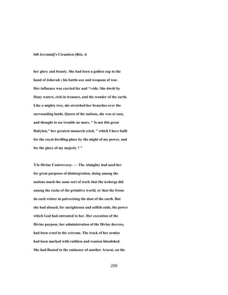 I40 Jcrcmialj's Ciranticst (Btiz. d
her glory and beauty. She had been a golden cup in the
hand of Jehovah ; his battle-axe and weapons of war.
Her influence was carried far and '>vide. She dwelt by
Dany waters, rich in treasure, and the wonder of the earth.
Like a mighty tree, she stretched her branches over the
surrounding lands. Queen of the nations, she was at ease,
and thought to see trouble no more. " Is not this great
Babylon," her greatest monarch cried, " which I have built
for the royal dwelling-place by the might of my power, and
for the glory of my majesty ? "
T/ie Divine Controversy. — The Almighty had used her
for great purposes of disintegration, doing among the
nations much the same sort of work that the icebergs did
among the rocks of the primitive world, or that the frosts
do each winter in pulverizing the dust of the earth. But
she had abused, for unrighteous and selfish ends, the power
which God had entrusted to her. Her execution of the
Divine purpose, her administration of the Divine decrees,
had been cruel in the extreme. The track of her armies
had been marked with ruthless and wanton bloodshed.
She had floated to the eminence of another Ararat, on the
209
 