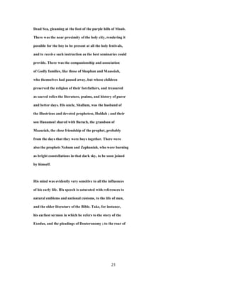 Dead Sea, gleaming at the foot of the purple hills of Moab.
There was the near proximity of the holy city, rendering it
possible for the boy to be present at all the holy festivals,
and to receive such instruction as the best seminaries could
provide. There was the companionship and association
of Godly families, like those of Shaphan and Maaseiah,
who themselves had passed away, but whose children
preserved the religion of their forefathers, and treasured
as sacred relics the literature, psalms, and history of purer
and better days. His uncle, Shallum, was the husband of
the illustrious and devoted prophetess, Huldah ; and their
son Hanameel shared with Baruch, the grandson of
Maaseiah, the close friendship of the prophet, probably
from the days that they were boys together. There were
also the prophets Nahum and Zephaniah, who were burning
as bright constellations in that dark sky, to be soon joined
by himself.
His mind was evidently very sensitive to all the influences
of his early life. His speech is saturated with references to
natural emblems and national customs, to the life of men,
and the older literature of the Bible. Take, for instance,
his earliest sermon in which he refers to the story of the
Exodus, and the pleadings of Deuteronomy ; to the roar of
21
 